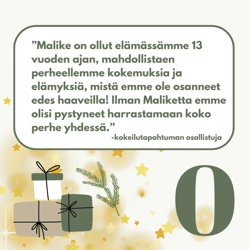 "Malike on ollut elämässämme 13 vuoden ajan, mahdollistaen perheellemme kokemuksia ja elämyksiä, mistä emme ole osanneet edes haaveilla! Ilman Maliketta emme olisi pystyneet harrastamaan koko perhe yhdessä." -kokeilutapahtuman osallistuja. Luukku 0.